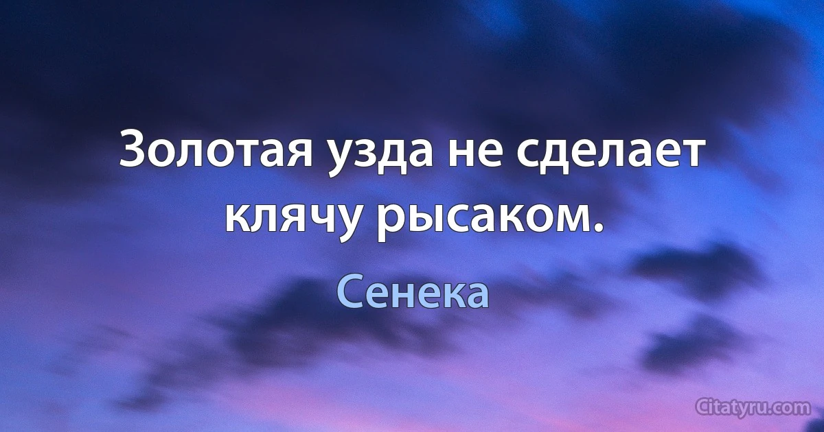 Золотая узда не сделает клячу рысаком. (Сенека)