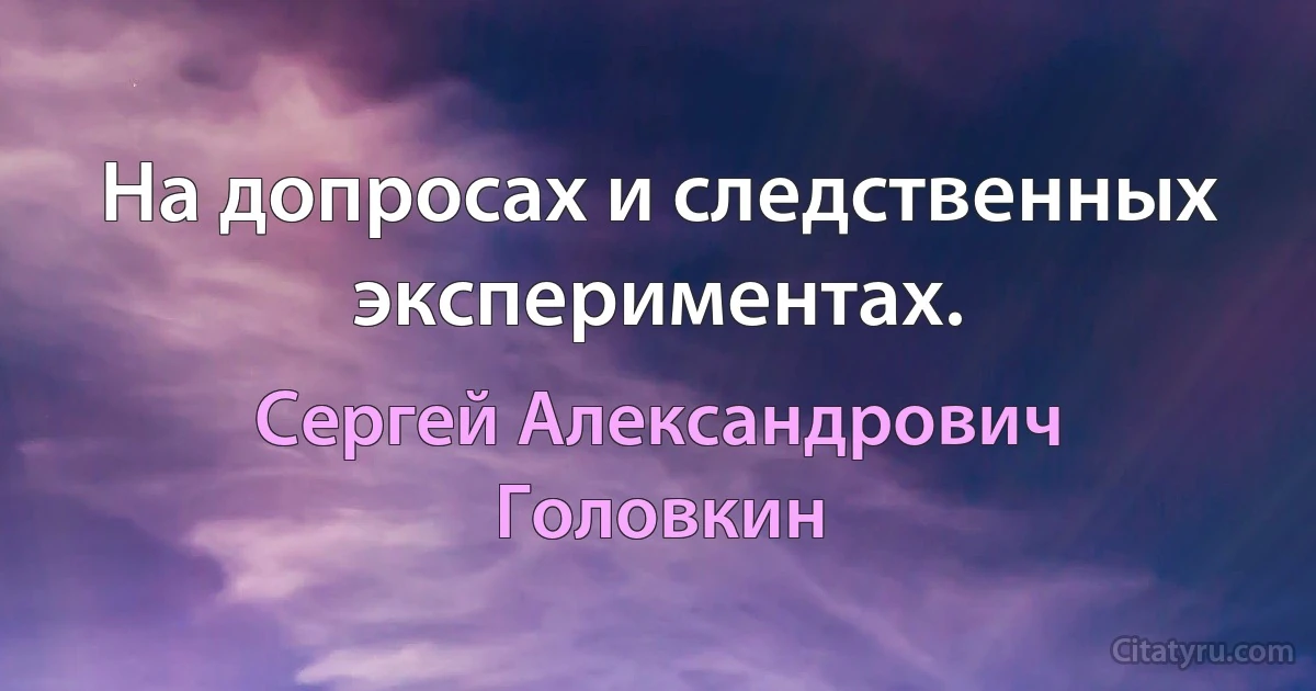 На допросах и следственных экспериментах. (Сергей Александрович Головкин)