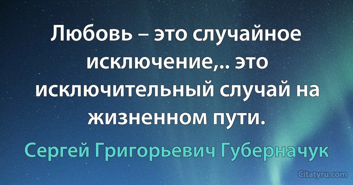 Любовь – это случайное исключение,.. это исключительный случай на жизненном пути. (Сергей Григорьевич Губерначук)