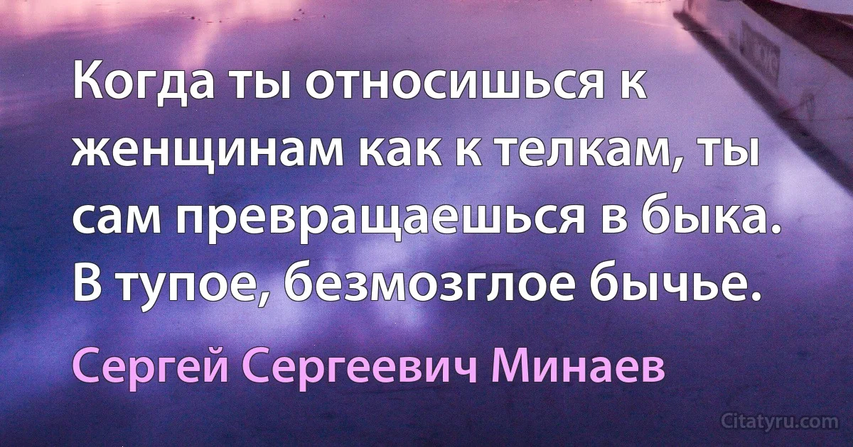 Когда ты относишься к женщинам как к телкам, ты сам превращаешься в быка. В тупое, безмозглое бычье. (Сергей Сергеевич Минаев)