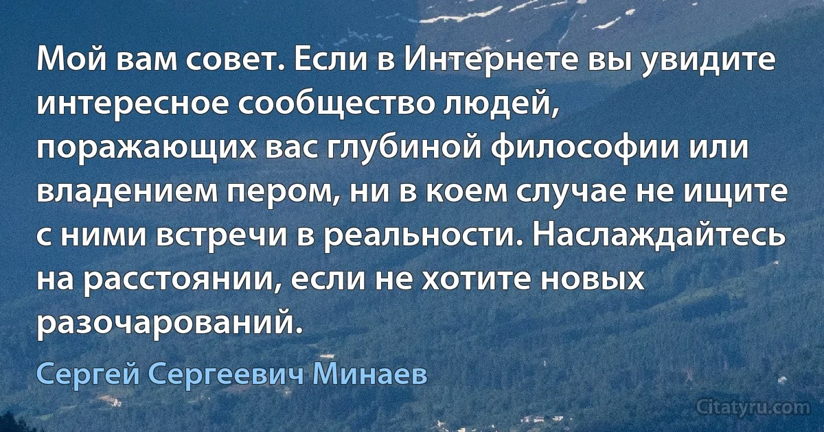 Мой вам совет. Если в Интернете вы увидите интересное сообщество людей,
поражающих вас глубиной философии или
владением пером, ни в коем случае не ищите
с ними встречи в реальности. Наслаждайтесь
на расстоянии, если не хотите новых
разочарований. (Сергей Сергеевич Минаев)