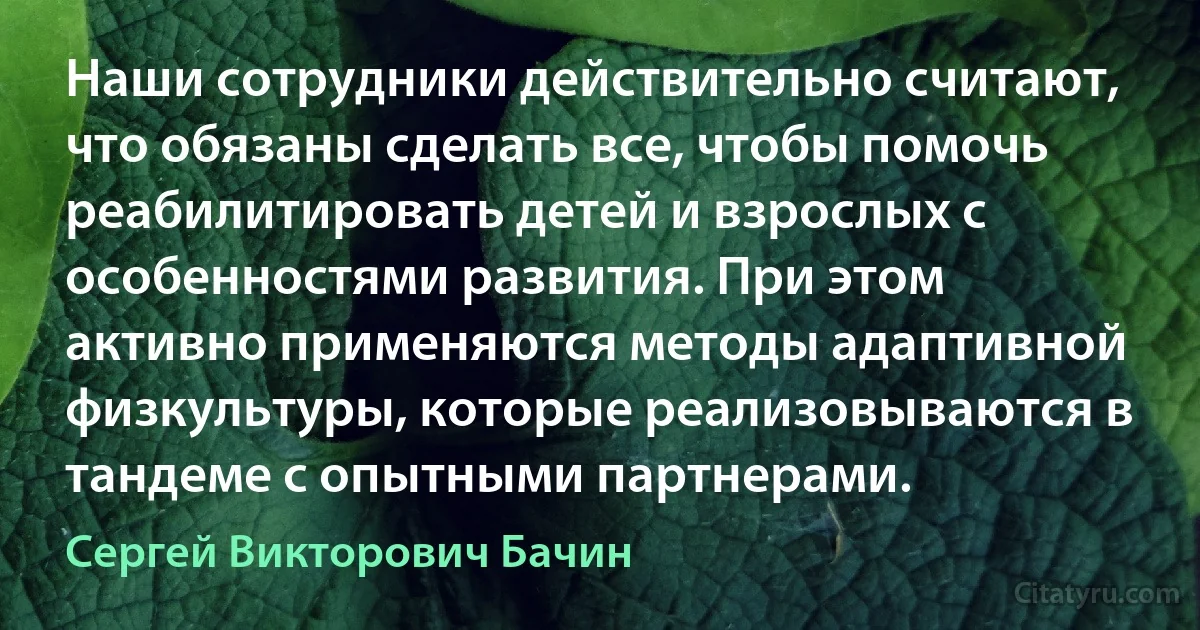 Наши сотрудники действительно считают, что обязаны сделать все, чтобы помочь реабилитировать детей и взрослых с особенностями развития. При этом активно применяются методы адаптивной физкультуры, которые реализовываются в тандеме с опытными партнерами. (Сергей Викторович Бачин)