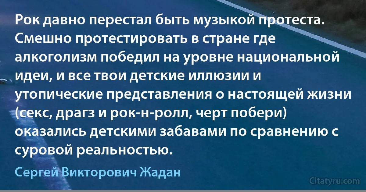 Рок давно перестал быть музыкой протеста. Смешно протестировать в стране где алкоголизм победил на уровне национальной идеи, и все твои детские иллюзии и утопические представления о настоящей жизни (секс, драгз и рок-н-ролл, черт побери) оказались детскими забавами по сравнению с суровой реальностью. (Сергей Викторович Жадан)