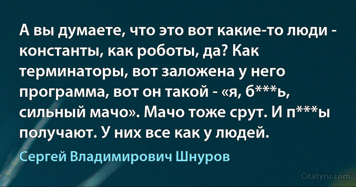 А вы думаете, что это вот какие-то люди - константы, как роботы, да? Как терминаторы, вот заложена у него программа, вот он такой - «я, б***ь, сильный мачо». Мачо тоже срут. И п***ы получают. У них все как у людей. (Сергей Владимирович Шнуров)