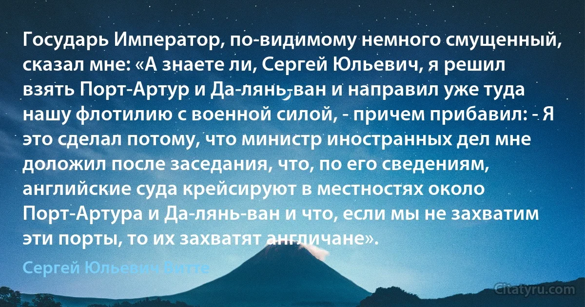 Государь Император, по-видимому немного смущенный, сказал мне: «А знаете ли, Сергей Юльевич, я решил взять Порт-Артур и Да-лянь-ван и направил уже туда нашу флотилию с военной силой, - причем прибавил: - Я это сделал потому, что министр иностранных дел мне доложил после заседания, что, по его сведениям, английские суда крейсируют в местностях около Порт-Артура и Да-лянь-ван и что, если мы не захватим эти порты, то их захватят англичане». (Сергей Юльевич Витте)