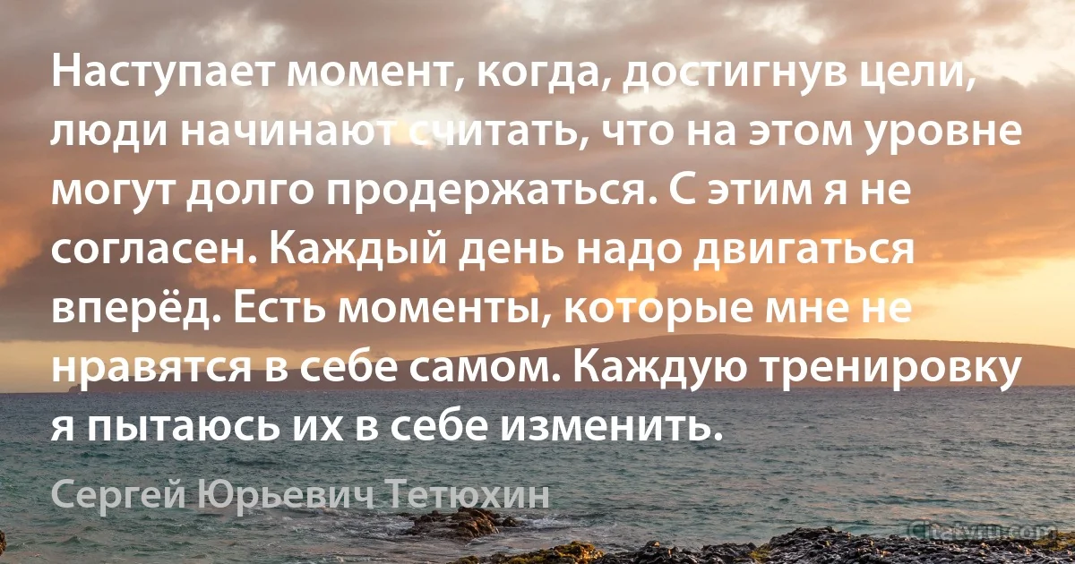 Наступает момент, когда, достигнув цели, люди начинают считать, что на этом уровне могут долго продержаться. С этим я не согласен. Каждый день надо двигаться вперёд. Есть моменты, которые мне не нравятся в себе самом. Каждую тренировку я пытаюсь их в себе изменить. (Сергей Юрьевич Тетюхин)