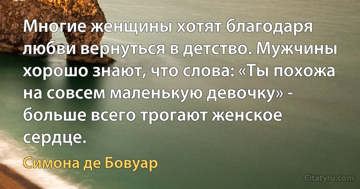 Многие женщины хотят благодаря любви вернуться в детство. Мужчины хорошо знают, что слова: «Ты похожа на совсем маленькую девочку» - больше всего трогают женское сердце. (Симона де Бовуар)