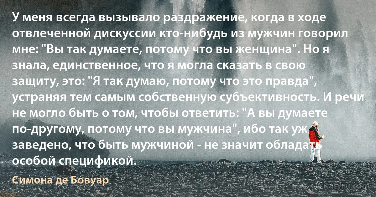 У меня всегда вызывало раздражение, когда в ходе отвлеченной дискуссии кто-нибудь из мужчин говорил мне: "Вы так думаете, потому что вы женщина". Но я знала, единственное, что я могла сказать в свою защиту, это: "Я так думаю, потому что это правда", устраняя тем самым собственную субъективность. И речи не могло быть о том, чтобы ответить: "А вы думаете по-другому, потому что вы мужчина", ибо так уж заведено, что быть мужчиной - не значит обладать особой спецификой. (Симона де Бовуар)