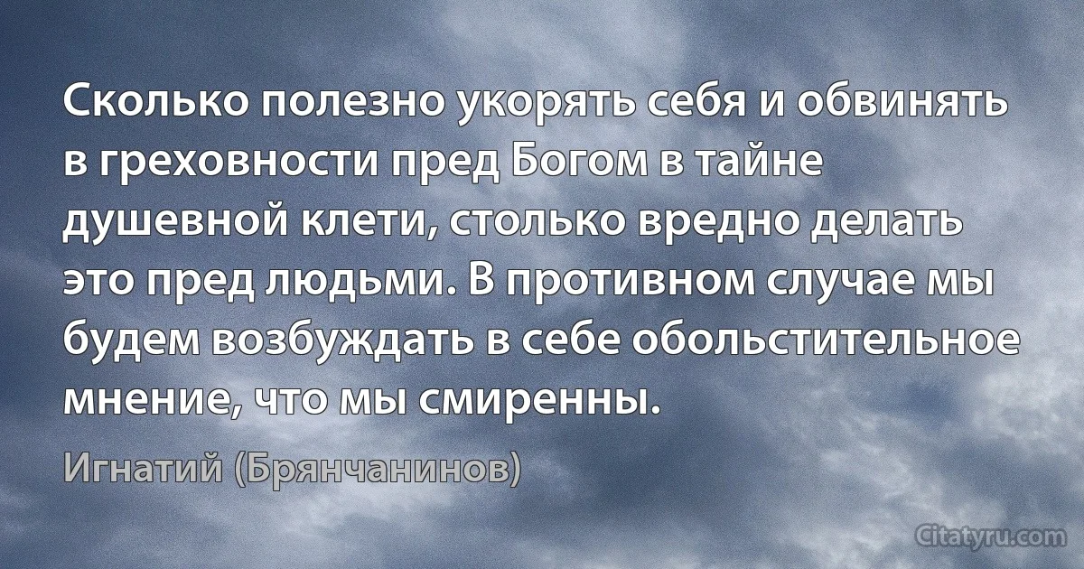 Сколько полезно укорять себя и обвинять в греховности пред Богом в тайне душевной клети, столько вредно делать это пред людьми. В противном случае мы будем возбуждать в себе обольстительное мнение, что мы смиренны. (Игнатий (Брянчанинов))