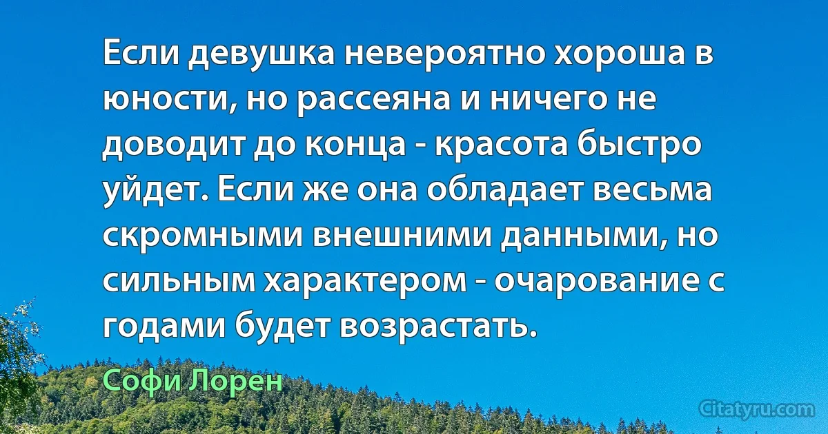 Если девушка невероятно хороша в юности, но рассеяна и ничего не доводит до конца - красота быстро уйдет. Если же она обладает весьма скромными внешними данными, но сильным характером - очарование с годами будет возрастать. (Софи Лорен)