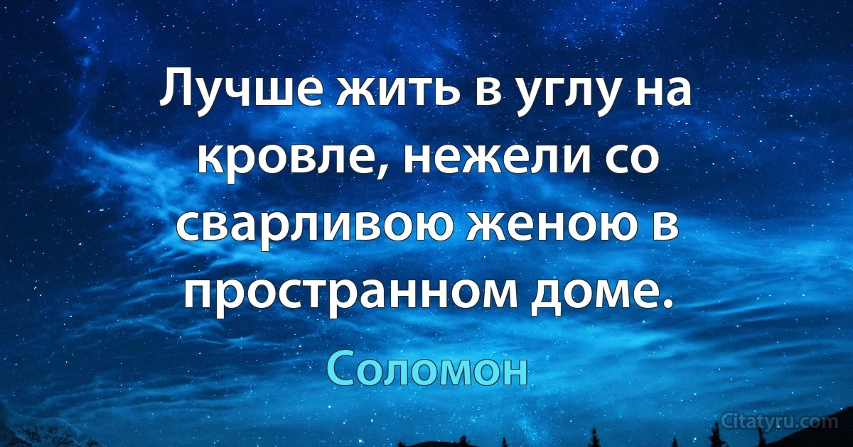 Лучше жить в углу на кровле, нежели со сварливою женою в пространном доме. (Соломон)