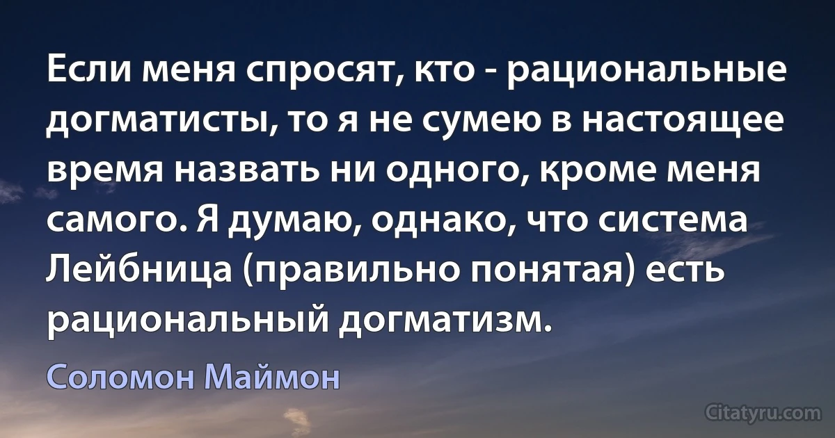 Если меня спросят, кто - рациональные догматисты, то я не сумею в настоящее время назвать ни одного, кроме меня самого. Я думаю, однако, что система Лейбница (правильно понятая) есть рациональный догматизм. (Соломон Маймон)