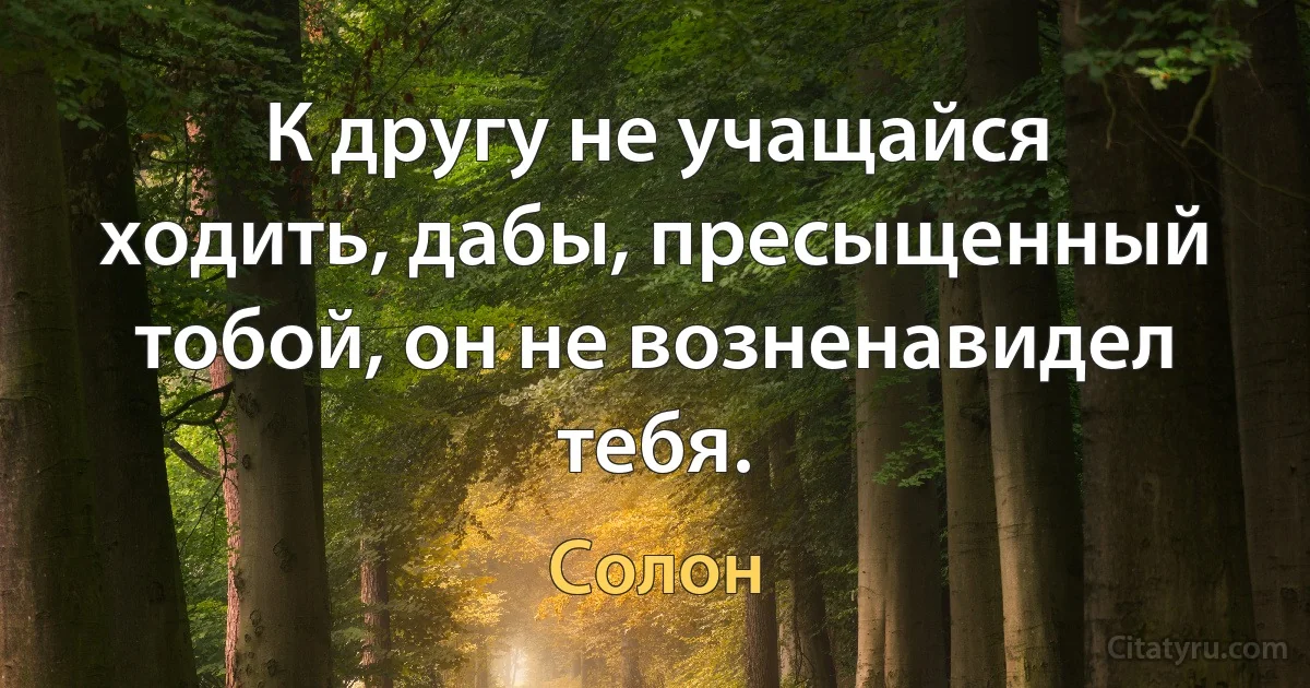 К другу не учащайся ходить, дабы, пресыщенный тобой, он не возненавидел тебя. (Солон)