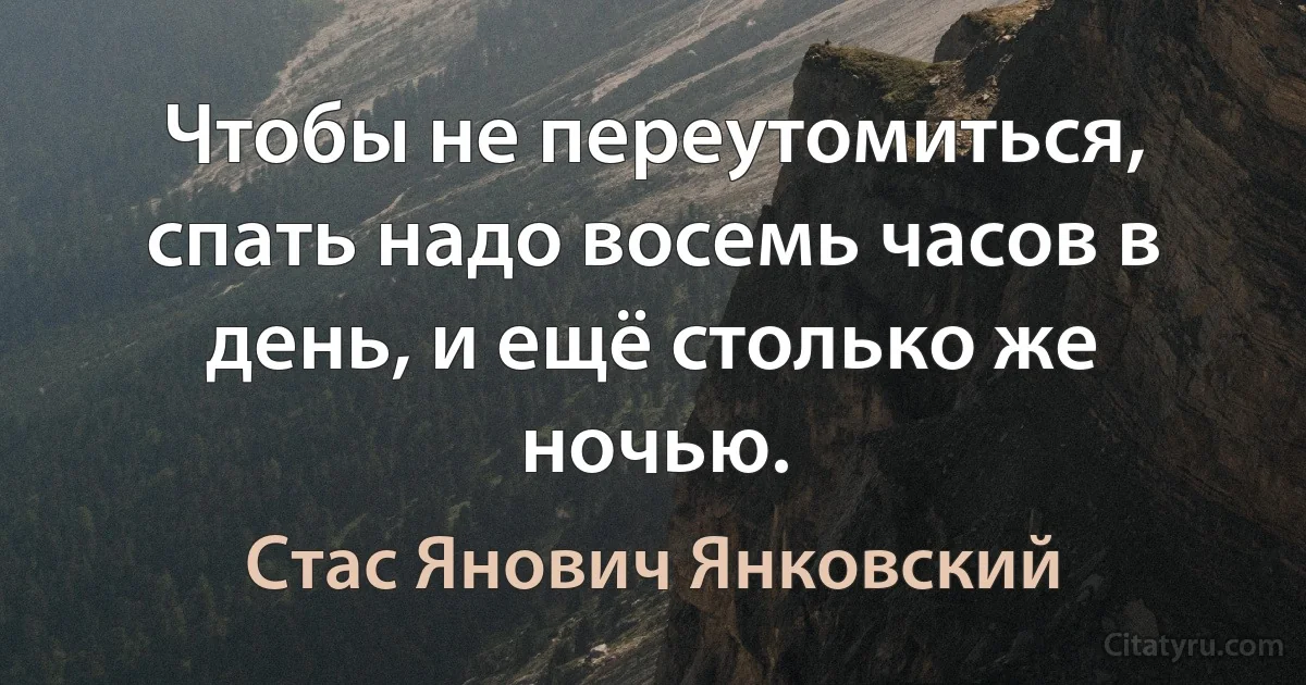 Чтобы не переутомиться, спать надо восемь часов в день, и ещё столько же ночью. (Стас Янович Янковский)