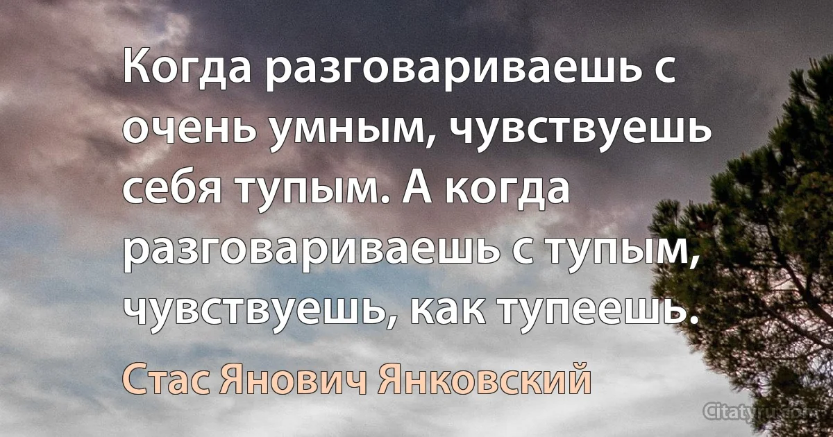 Когда разговариваешь с очень умным, чувствуешь себя тупым. А когда разговариваешь с тупым, чувствуешь, как тупеешь. (Стас Янович Янковский)