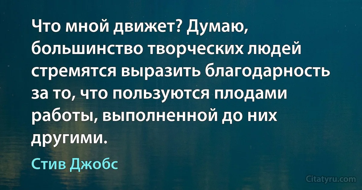 Что мной движет? Думаю, большинство творческих людей стремятся выразить благодарность за то, что пользуются плодами работы, выполненной до них другими. (Стив Джобс)