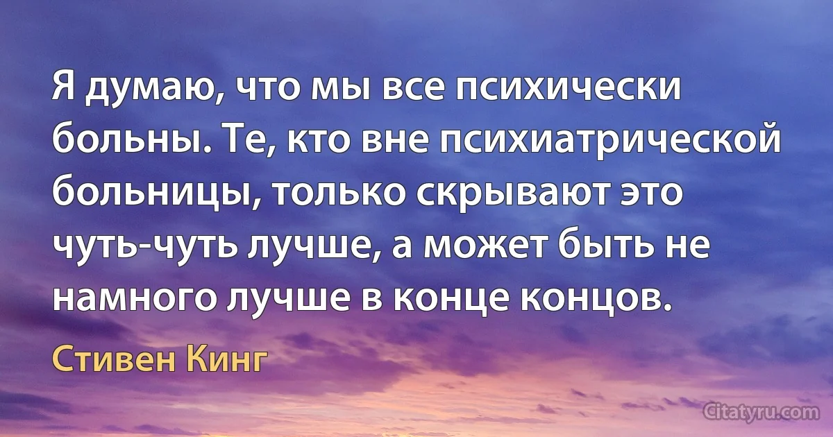 Я думаю, что мы все психически больны. Те, кто вне психиатрической больницы, только скрывают это чуть-чуть лучше, а может быть не намного лучше в конце концов. (Стивен Кинг)