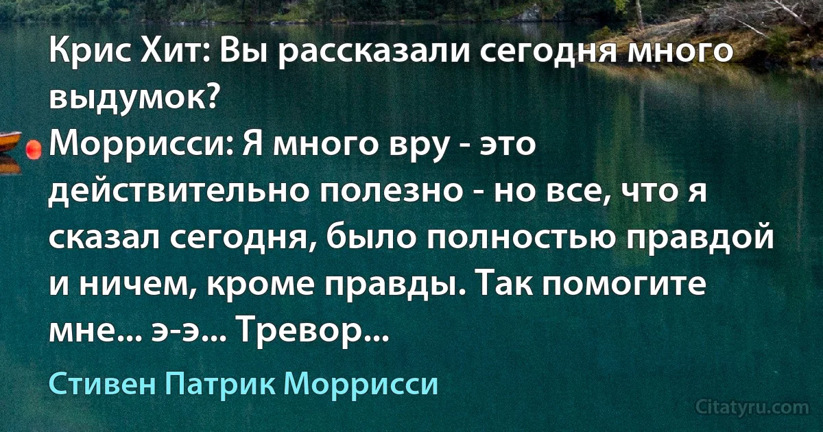 Крис Хит: Вы рассказали сегодня много выдумок?
Моррисси: Я много вру - это действительно полезно - но все, что я сказал сегодня, было полностью правдой и ничем, кроме правды. Так помогите мне... э-э... Тревор... (Стивен Патрик Моррисси)