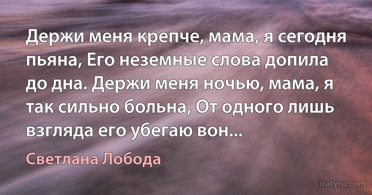 Держи меня крепче, мама, я сегодня пьяна, Его неземные слова допила до дна. Держи меня ночью, мама, я так сильно больна, От одного лишь взгляда его убегаю вон... (Светлана Лобода)