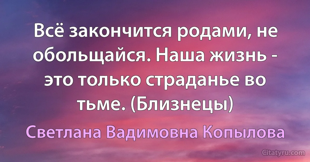 Всё закончится родами, не обольщайся. Наша жизнь - это только страданье во тьме. (Близнецы) (Светлана Вадимовна Копылова)