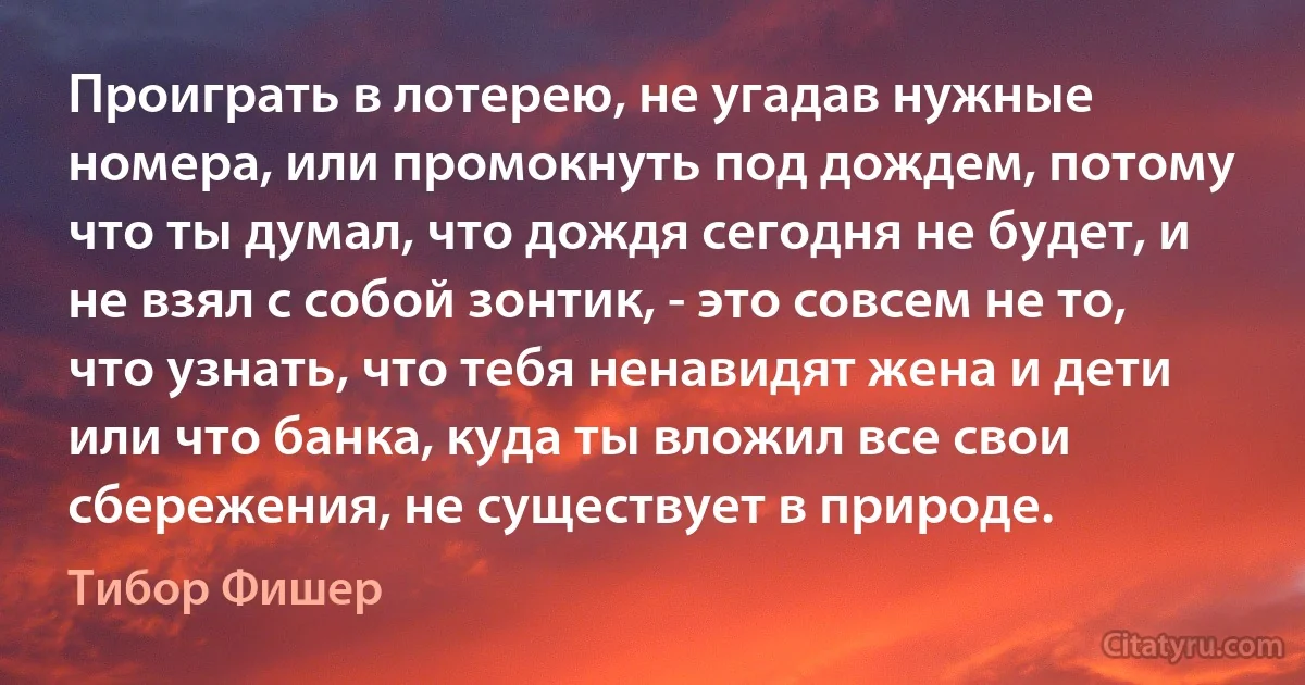 Проиграть в лотерею, не угадав нужные номера, или промокнуть под дождем, потому что ты думал, что дождя сегодня не будет, и не взял с собой зонтик, - это совсем не то, что узнать, что тебя ненавидят жена и дети или что банка, куда ты вложил все свои сбережения, не существует в природе. (Тибор Фишер)