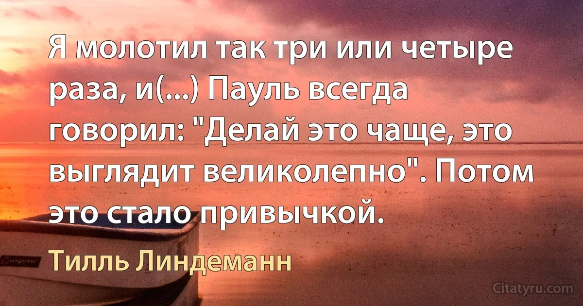 Я молотил так три или четыре раза, и(...) Пауль всегда говорил: "Делай это чаще, это выглядит великолепно". Потом это стало привычкой. (Тилль Линдеманн)