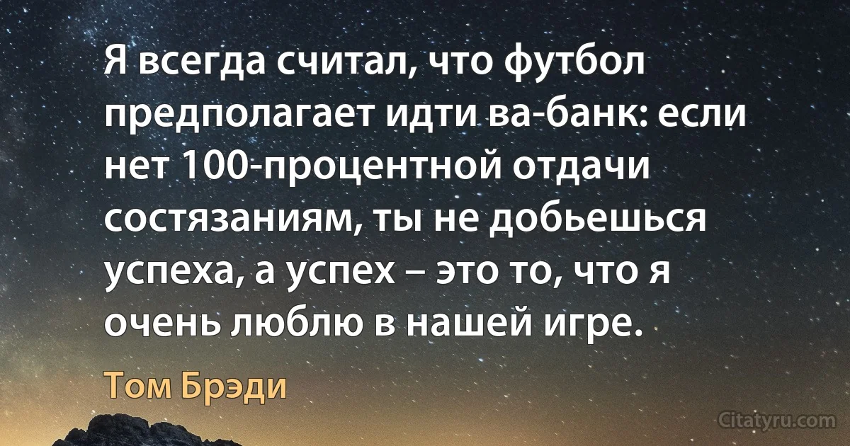 Я всегда считал, что футбол предполагает идти ва-банк: если нет 100-процентной отдачи состязаниям, ты не добьешься успеха, а успех – это то, что я очень люблю в нашей игре. (Том Брэди)