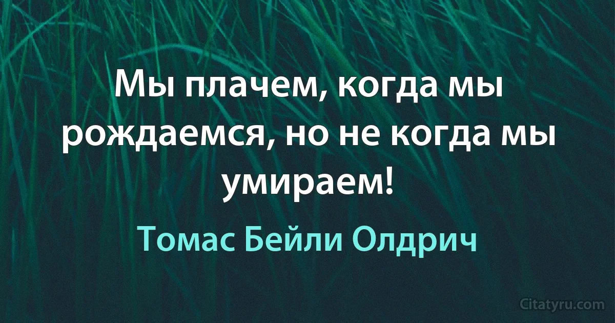 Мы плачем, когда мы рождаемся, но не когда мы умираем! (Томас Бейли Олдрич)