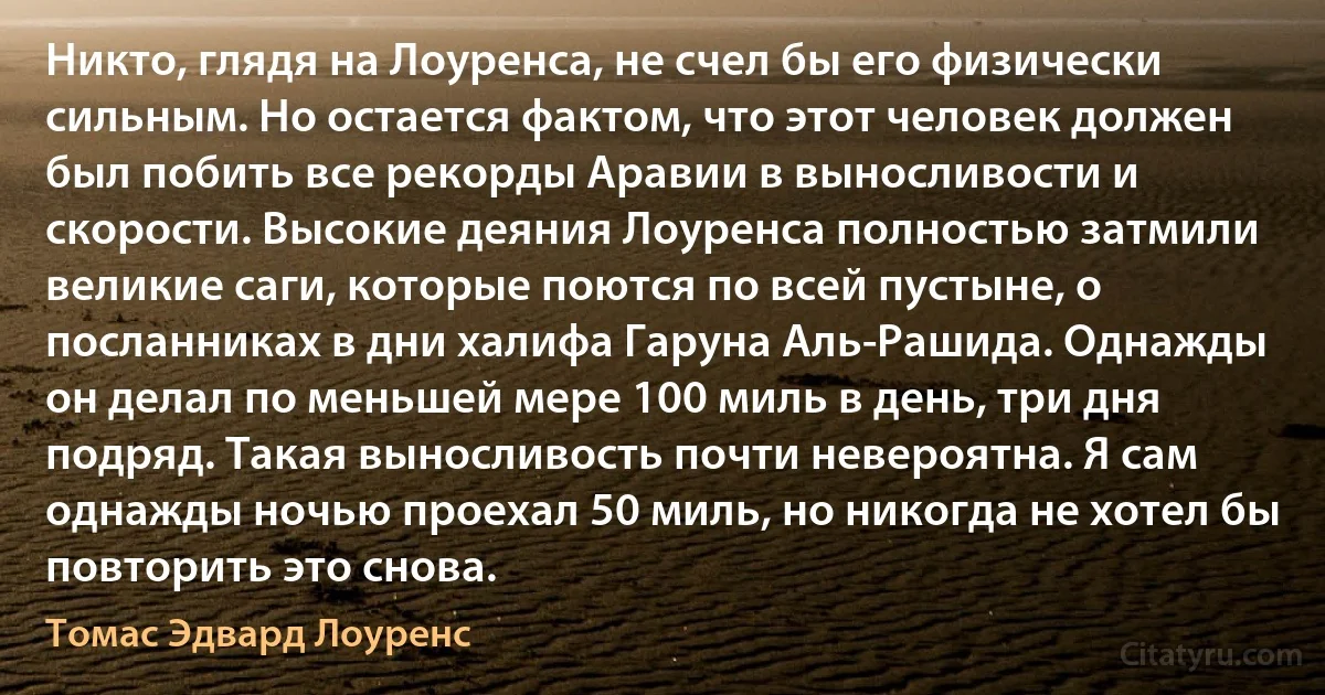 Никто, глядя на Лоуренса, не счел бы его физически сильным. Но остается фактом, что этот человек должен был побить все рекорды Аравии в выносливости и скорости. Высокие деяния Лоуренса полностью затмили великие саги, которые поются по всей пустыне, о посланниках в дни халифа Гаруна Аль-Рашида. Однажды он делал по меньшей мере 100 миль в день, три дня подряд. Такая выносливость почти невероятна. Я сам однажды ночью проехал 50 миль, но никогда не хотел бы повторить это снова. (Томас Эдвард Лоуренс)