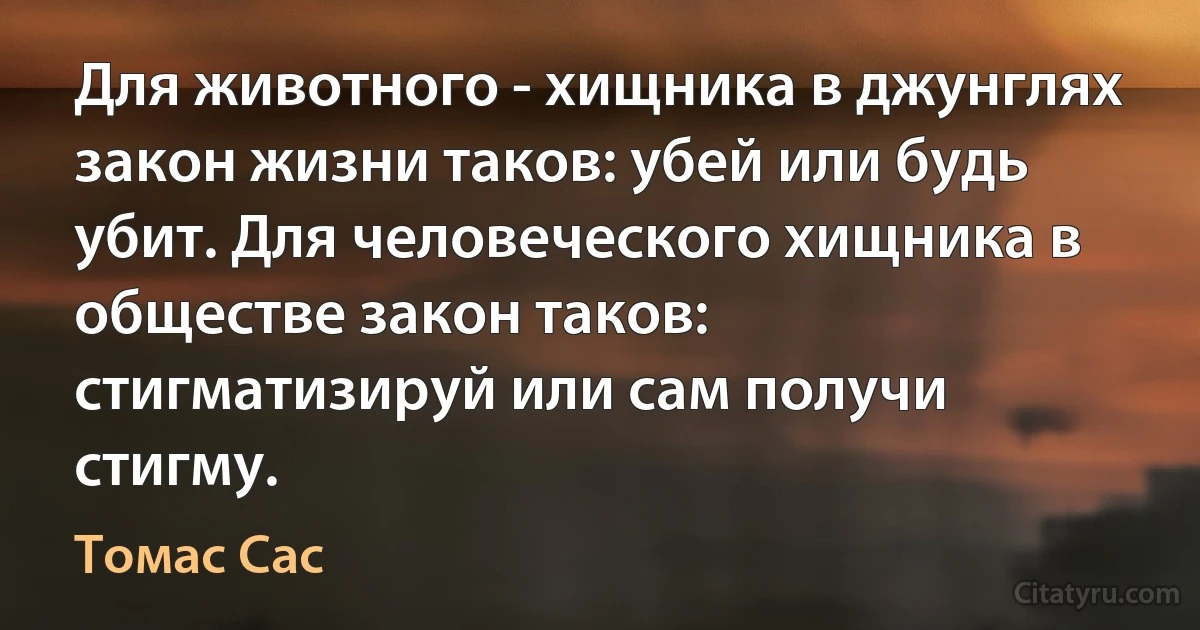 Для животного - хищника в джунглях закон жизни таков: убей или будь убит. Для человеческого хищника в обществе закон таков: стигматизируй или сам получи стигму. (Томас Сас)