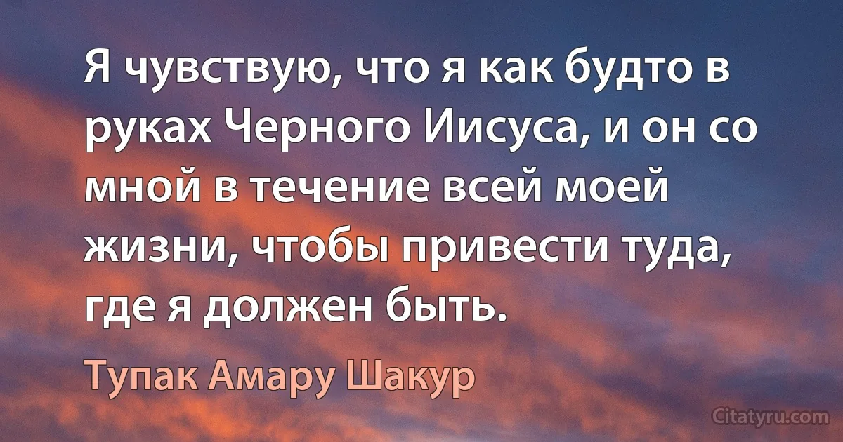 Я чувствую, что я как будто в руках Черного Иисуса, и он со мной в течение всей моей жизни, чтобы привести туда, где я должен быть. (Тупак Амару Шакур)