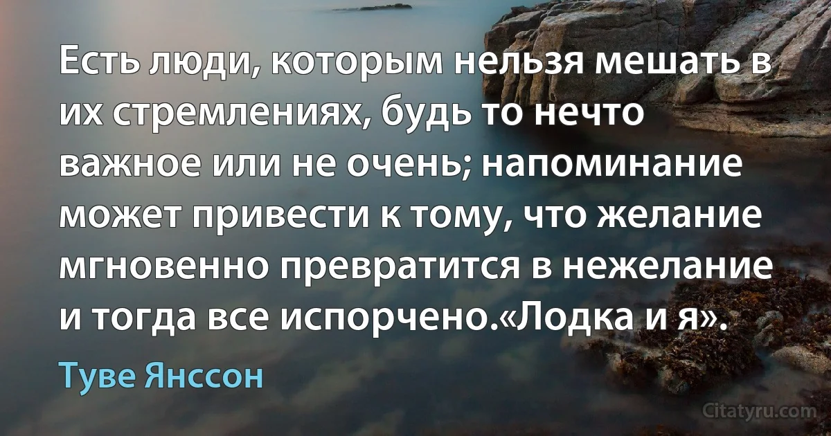 Есть люди, которым нельзя мешать в их стремлениях, будь то нечто важное или не очень; напоминание может привести к тому, что желание мгновенно превратится в нежелание и тогда все испорчено.«Лодка и я». (Туве Янссон)