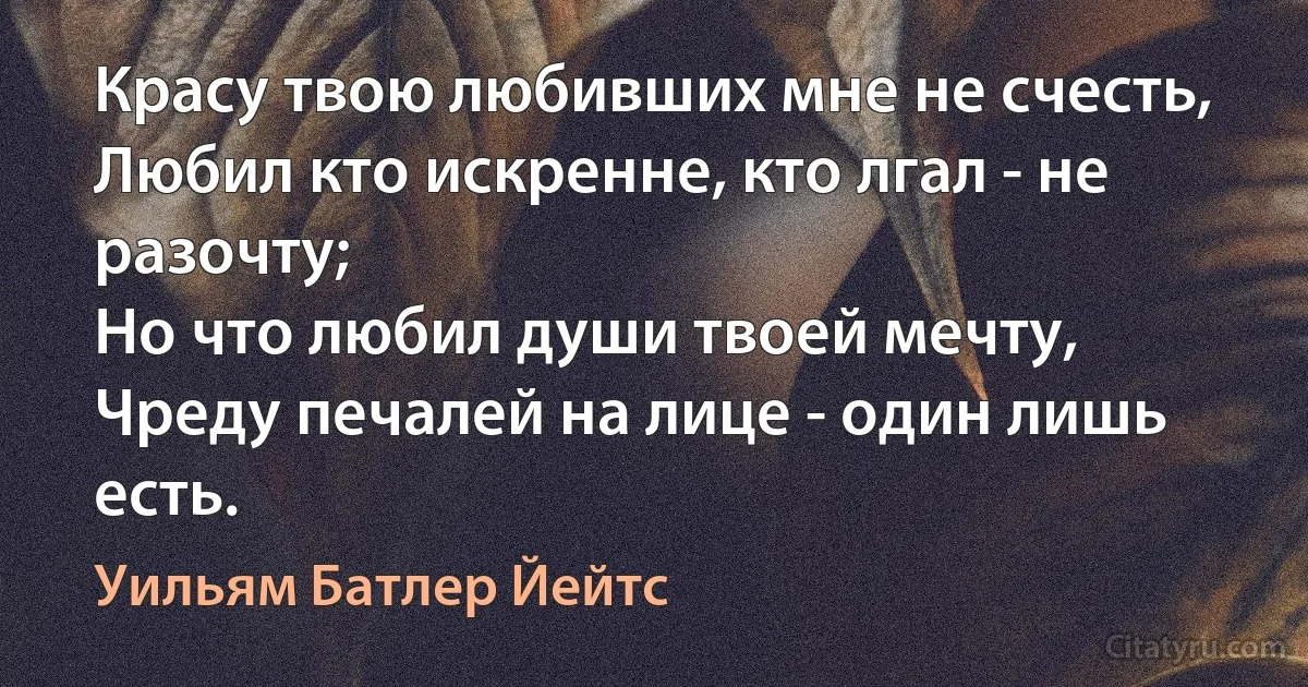 Красу твою любивших мне не счесть,
Любил кто искренне, кто лгал - не разочту;
Но что любил души твоей мечту,
Чреду печалей на лице - один лишь есть. (Уильям Батлер Йейтс)