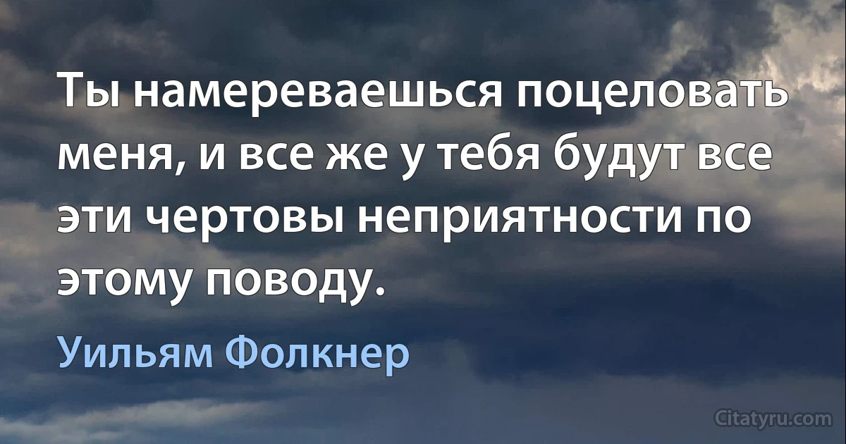 Ты намереваешься поцеловать меня, и все же у тебя будут все эти чертовы неприятности по этому поводу. (Уильям Фолкнер)