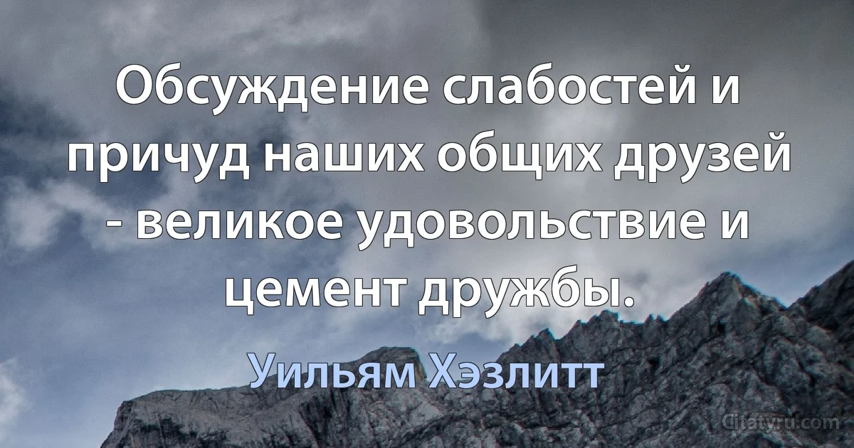 Обсуждение слабостей и причуд наших общих друзей - великое удовольствие и цемент дружбы. (Уильям Хэзлитт)