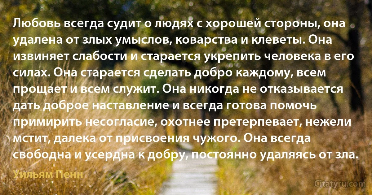 Любовь всегда судит о людях с хорошей стороны, она удалена от злых умыслов, коварства и клеветы. Она извиняет слабости и старается укрепить человека в его силах. Она старается сделать добро каждому, всем прощает и всем служит. Она никогда не отказывается дать доброе наставление и всегда готова помочь примирить несогласие, охотнее претерпевает, нежели мстит, далека от присвоения чужого. Она всегда свободна и усердна к добру, постоянно удаляясь от зла. (Уильям Пенн)