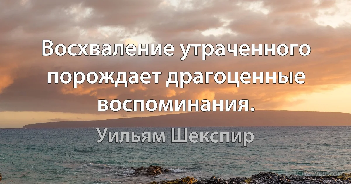 Восхваление утраченного порождает драгоценные воспоминания. (Уильям Шекспир)