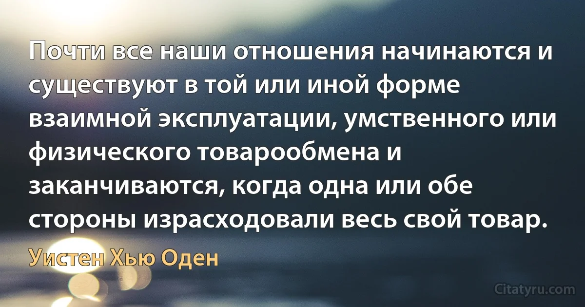 Почти все наши отношения начинаются и существуют в той или иной форме взаимной эксплуатации, умственного или физического товарообмена и заканчиваются, когда одна или обе стороны израсходовали весь свой товар. (Уистен Хью Оден)