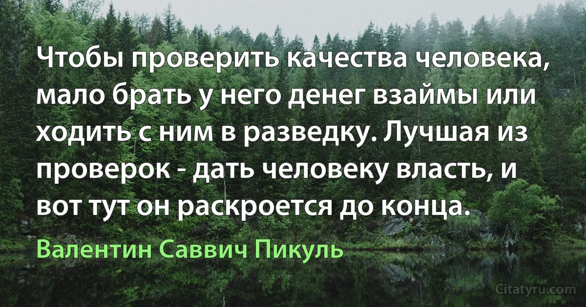 Чтобы проверить качества человека, мало брать у него денег взаймы или ходить с ним в разведку. Лучшая из проверок - дать человеку власть, и вот тут он раскроется до конца. (Валентин Саввич Пикуль)