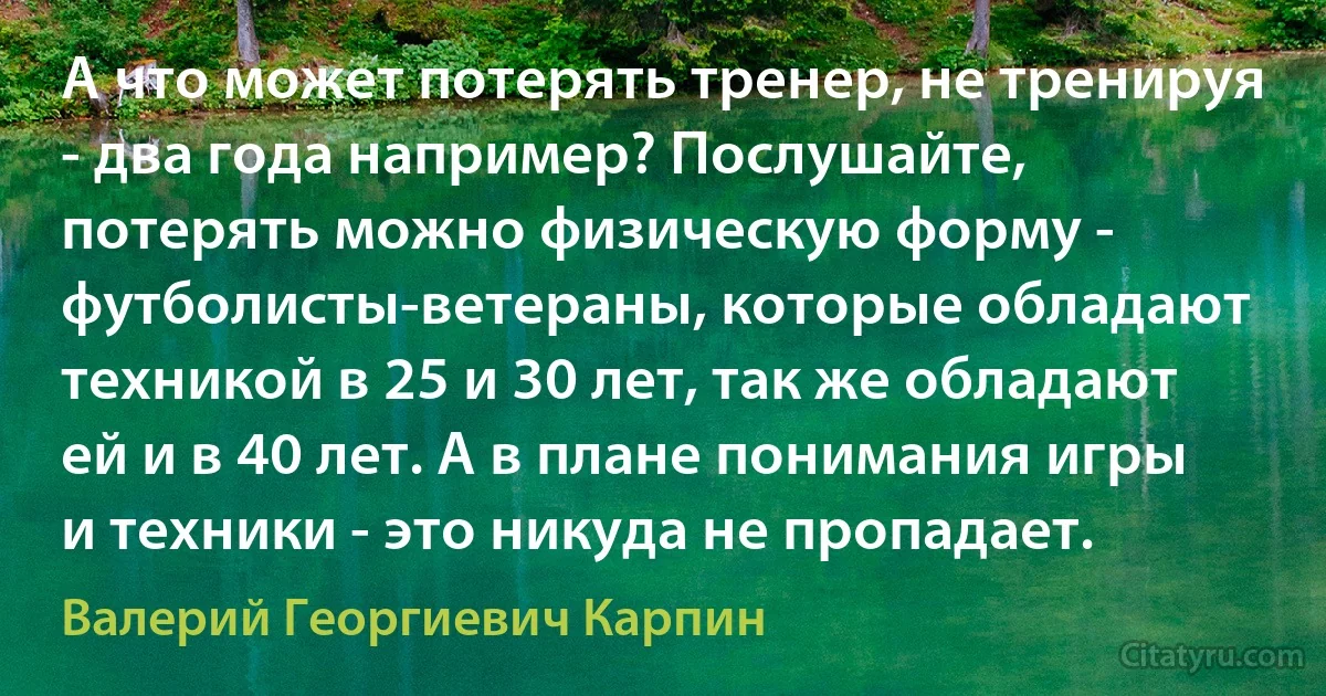 А что может потерять тренер, не тренируя - два года например? Послушайте, потерять можно физическую форму - футболисты-ветераны, которые обладают техникой в 25 и 30 лет, так же обладают ей и в 40 лет. А в плане понимания игры и техники - это никуда не пропадает. (Валерий Георгиевич Карпин)