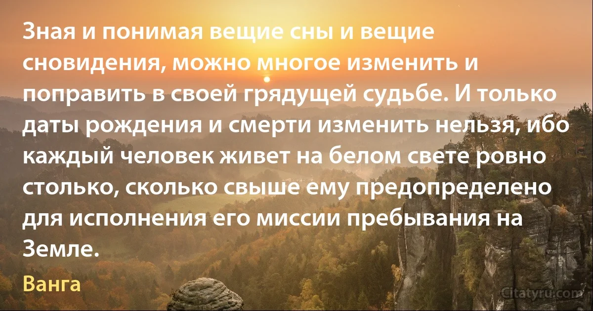 Зная и понимая вещие сны и вещие сновидения, можно многое изменить и поправить в своей грядущей судьбе. И только даты рождения и смерти изменить нельзя, ибо каждый человек живет на белом свете ровно столько, сколько свыше ему предопределено для исполнения его миссии пребывания на Земле. (Ванга)