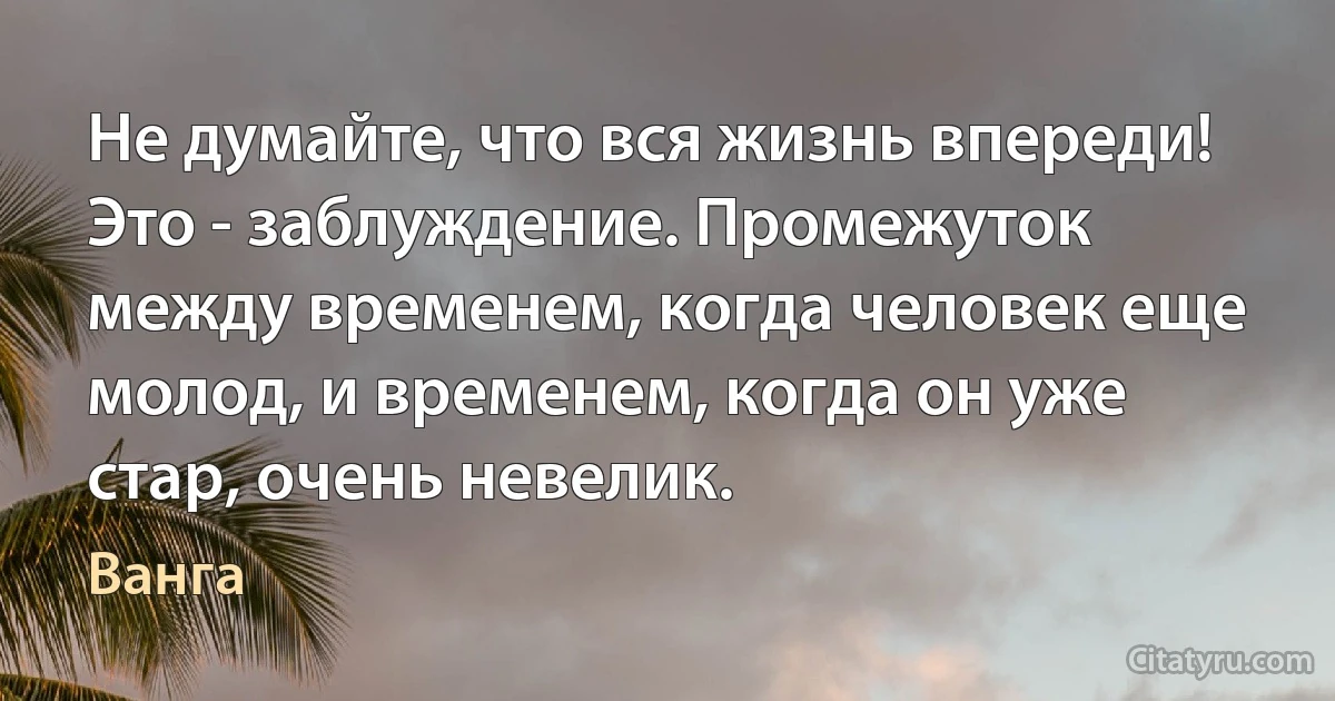 Не думайте, что вся жизнь впереди! Это - заблуждение. Промежуток между временем, когда человек еще молод, и временем, когда он уже стар, очень невелик. (Ванга)