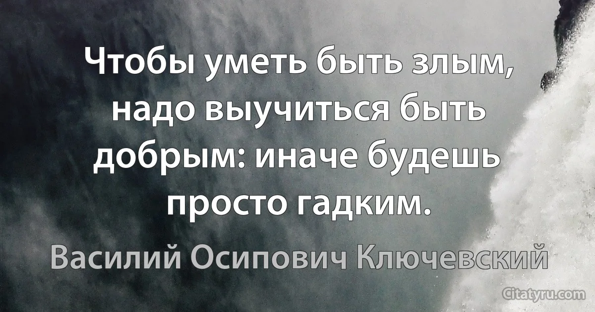 Чтобы уметь быть злым, надо выучиться быть добрым: иначе будешь просто гадким. (Василий Осипович Ключевский)