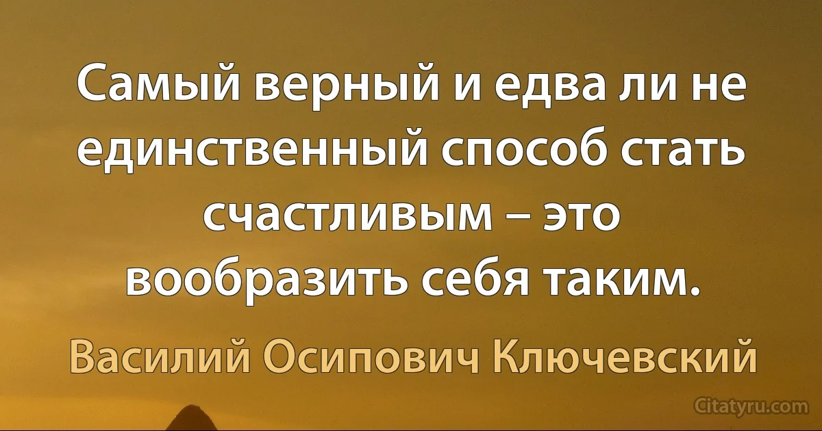 Самый верный и едва ли не единственный способ стать счастливым – это вообразить себя таким. (Василий Осипович Ключевский)