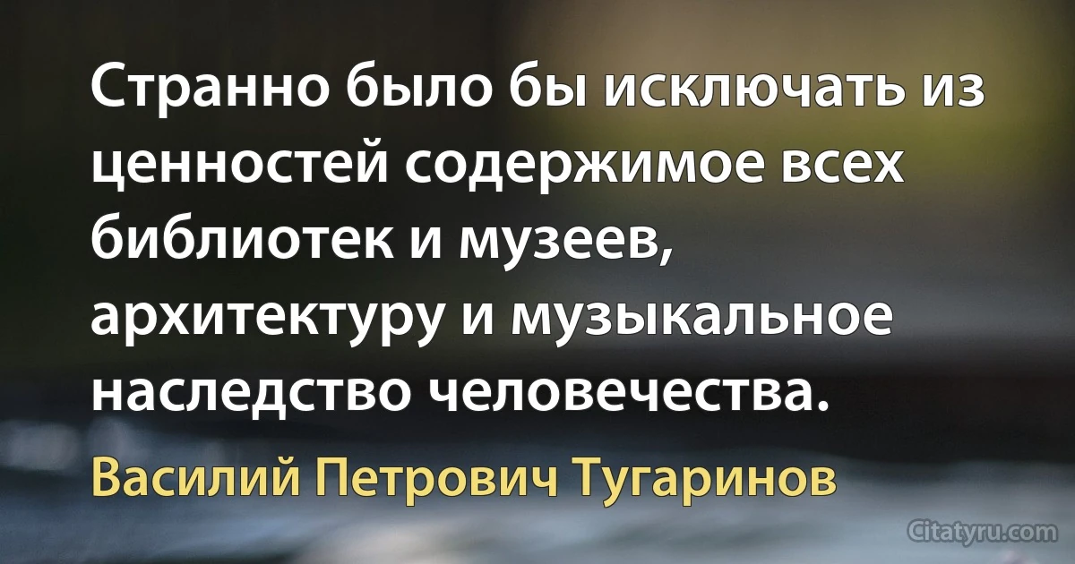 Странно было бы исключать из ценностей содержимое всех библиотек и музеев, архитектуру и музыкальное наследство человечества. (Василий Петрович Тугаринов)