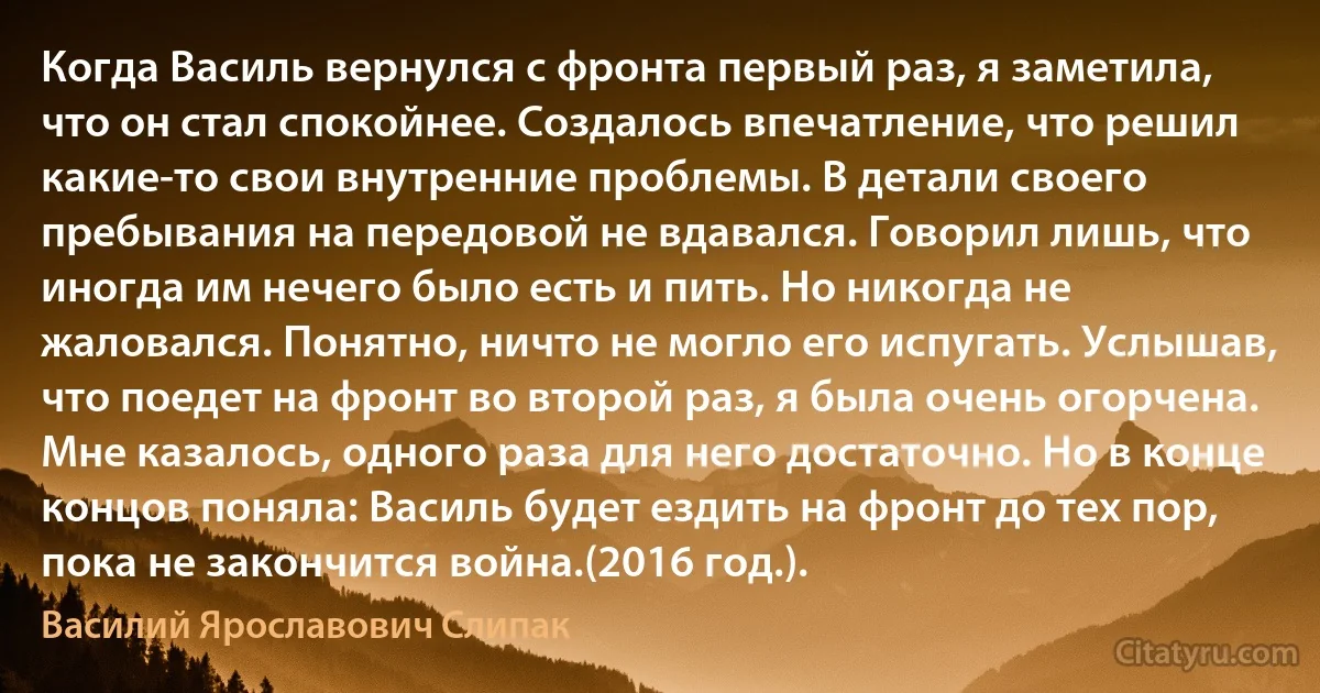 Когда Василь вернулся с фронта первый раз, я заметила, что он стал спокойнее. Создалось впечатление, что решил какие-то свои внутренние проблемы. В детали своего пребывания на передовой не вдавался. Говорил лишь, что иногда им нечего было есть и пить. Но никогда не жаловался. Понятно, ничто не могло его испугать. Услышав, что поедет на фронт во второй раз, я была очень огорчена. Мне казалось, одного раза для него достаточно. Но в конце концов поняла: Василь будет ездить на фронт до тех пор, пока не закончится война.(2016 год.). (Василий Ярославович Слипак)