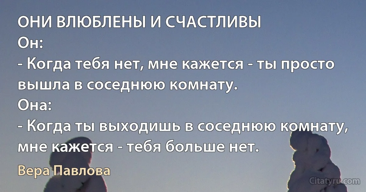 ОНИ ВЛЮБЛЕНЫ И СЧАСТЛИВЫ
Он:
- Когда тебя нет, мне кажется - ты просто вышла в соседнюю комнату.
Она:
- Когда ты выходишь в соседнюю комнату, мне кажется - тебя больше нет. (Вера Павлова)