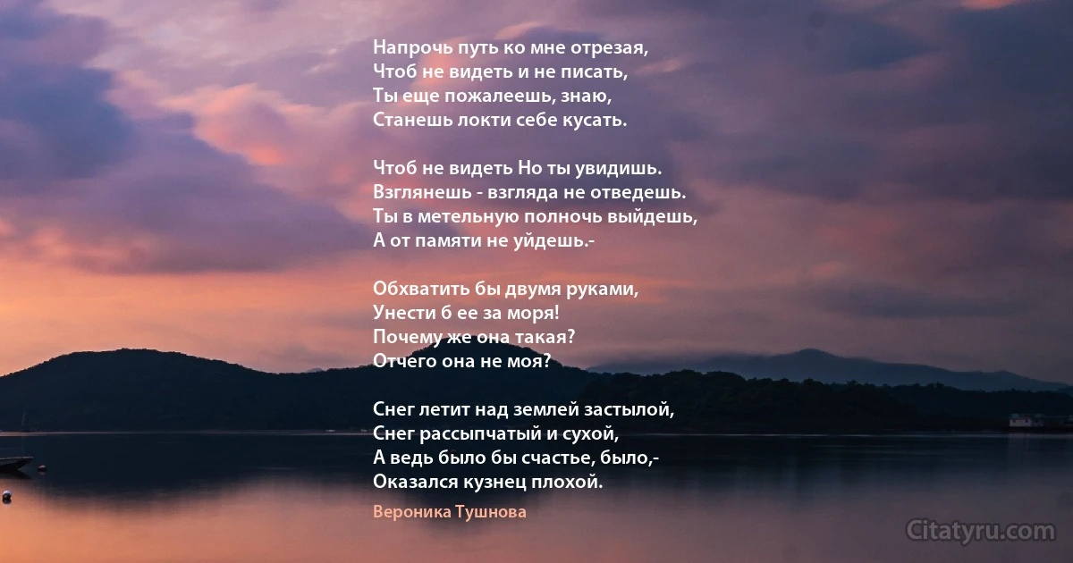 Напрочь путь ко мне отрезая,
Чтоб не видеть и не писать,
Ты еще пожалеешь, знаю,
Станешь локти себе кусать.

Чтоб не видеть Но ты увидишь.
Взглянешь - взгляда не отведешь.
Ты в метельную полночь выйдешь,
А от памяти не уйдешь.-

Обхватить бы двумя руками,
Унести б ее за моря!
Почему же она такая?
Отчего она не моя?

Снег летит над землей застылой,
Снег рассыпчатый и сухой, 
А ведь было бы счастье, было,-
Оказался кузнец плохой. (Вероника Тушнова)