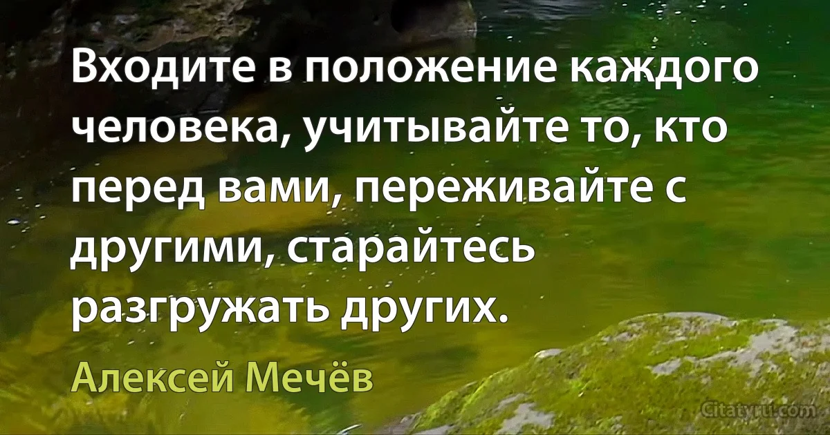 Входите в положение каждого человека, учитывайте то, кто перед вами, переживайте с другими, старайтесь разгружать других. (Алексей Мечёв)