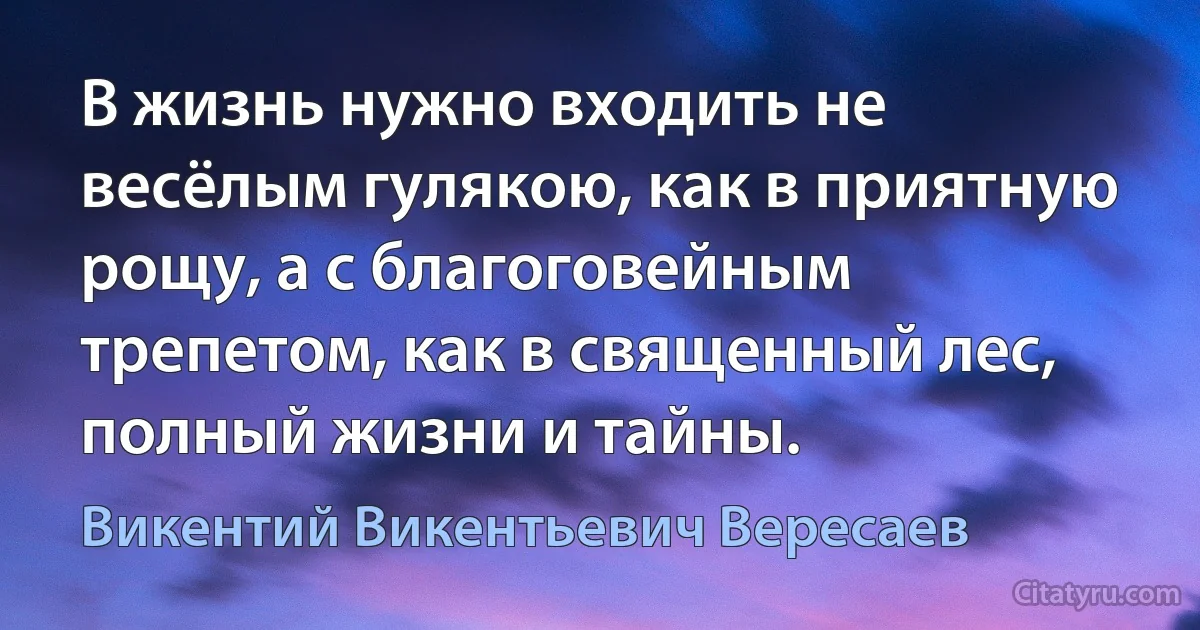 В жизнь нужно входить не весёлым гулякою, как в приятную рощу, а с благоговейным трепетом, как в священный лес, полный жизни и тайны. (Викентий Викентьевич Вересаев)